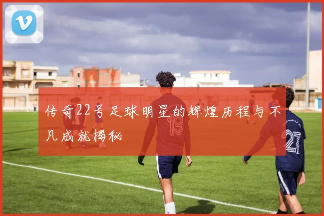 传奇22号足球明星的辉煌历程与不凡成就揭秘