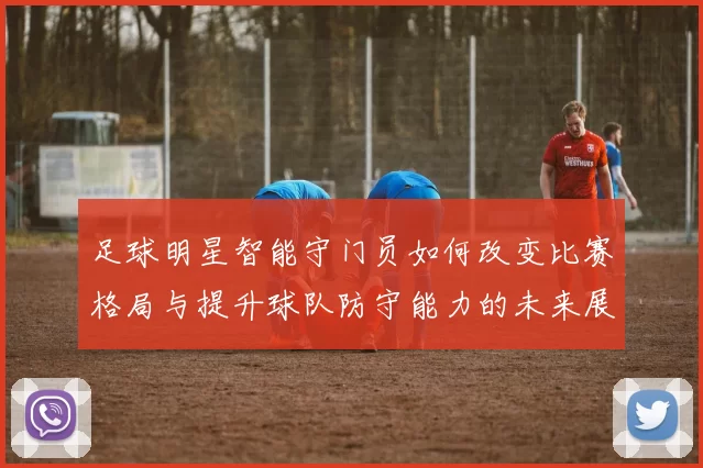 足球明星智能守门员如何改变比赛格局与提升球队防守能力的未来展望