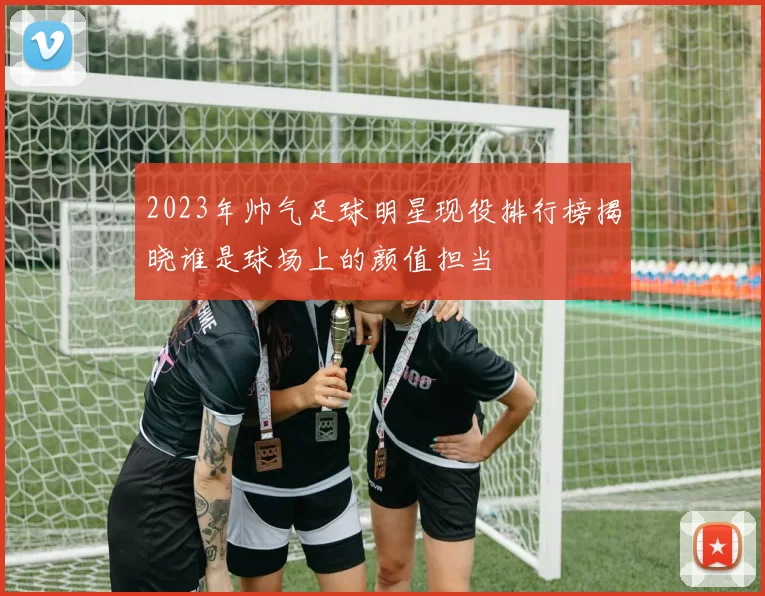 2023年帅气足球明星现役排行榜揭晓谁是球场上的颜值担当