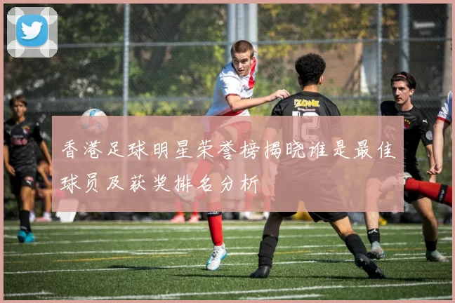 香港足球明星荣誉榜揭晓谁是最佳球员及获奖排名分析