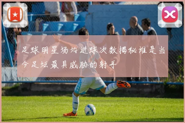 足球明星场均进球次数揭秘谁是当今足坛最具威胁的射手