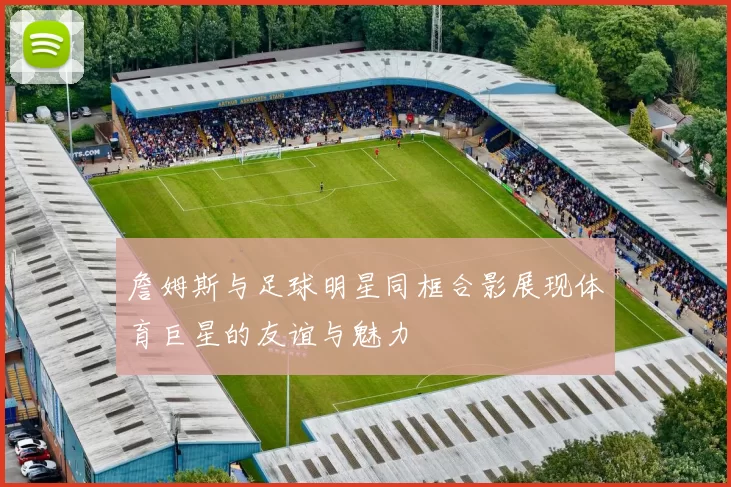 詹姆斯与足球明星同框合影展现体育巨星的友谊与魅力