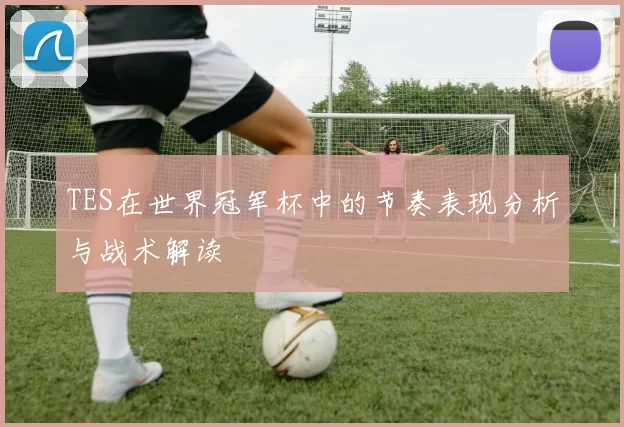TES在世界冠军杯中的节奏表现分析与战术解读