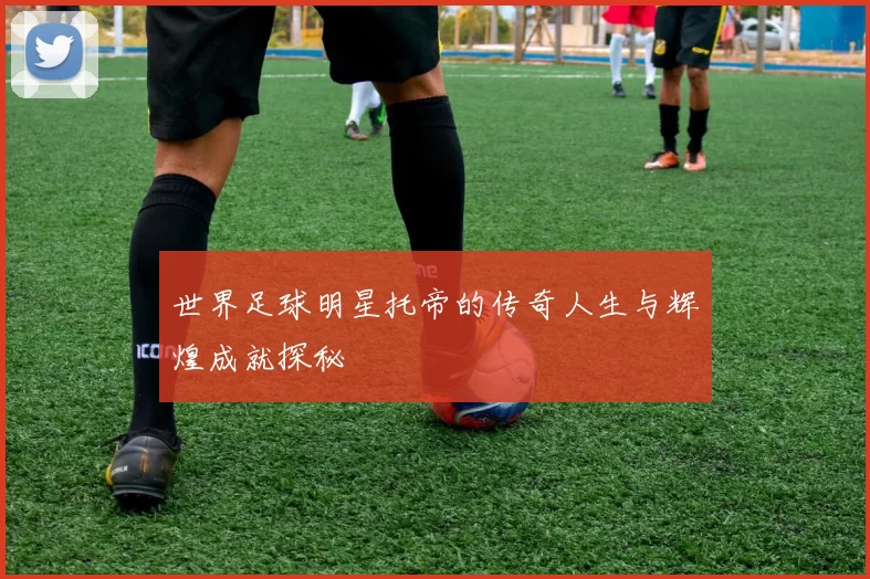 世界足球明星托帝的传奇人生与辉煌成就探秘