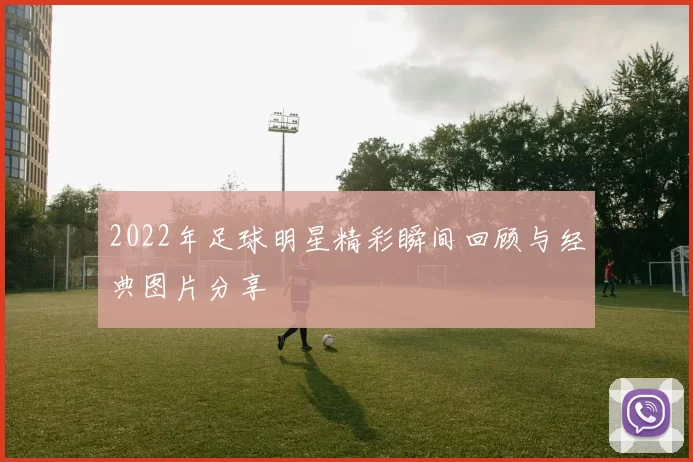 2022年足球明星精彩瞬间回顾与经典图片分享