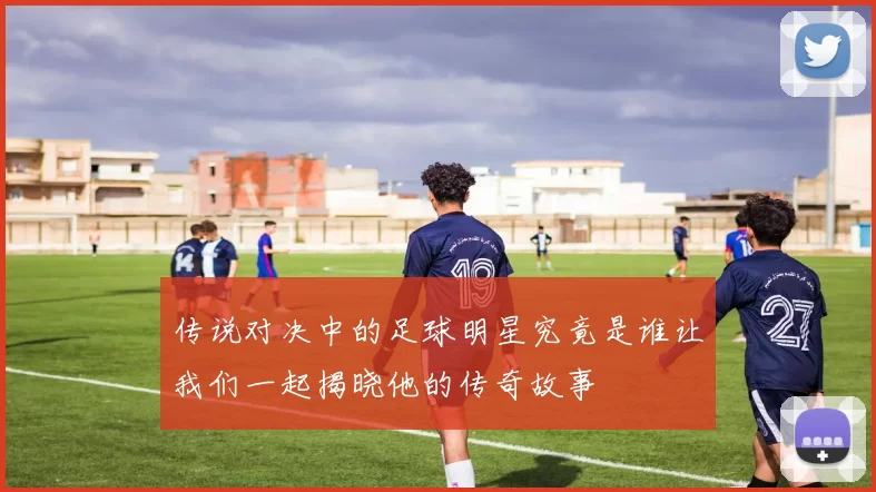 传说对决中的足球明星究竟是谁让我们一起揭晓他的传奇故事