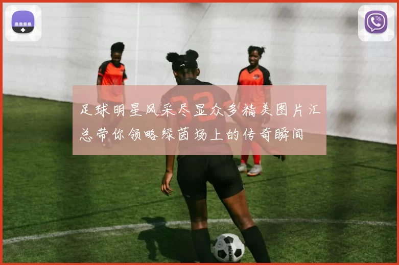 足球明星风采尽显众多精美图片汇总带你领略绿茵场上的传奇瞬间