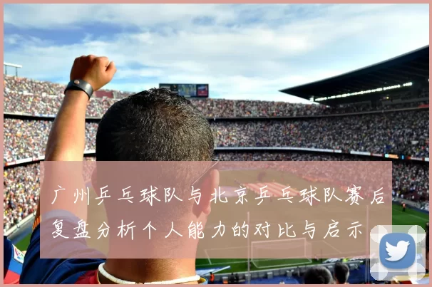 广州乒乓球队与北京乒乓球队赛后复盘分析个人能力的对比与启示