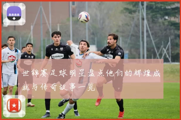 世锦赛足球明星盘点他们的辉煌成就与传奇故事一览
