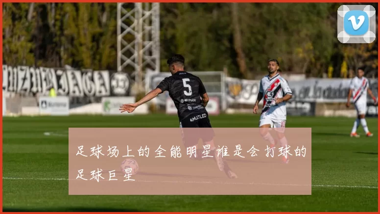 足球场上的全能明星谁是会打球的足球巨星