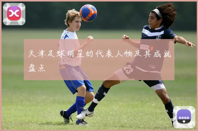 天津足球明星的代表人物及其成就盘点