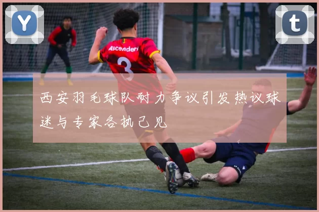 西安羽毛球队耐力争议引发热议球迷与专家各执己见