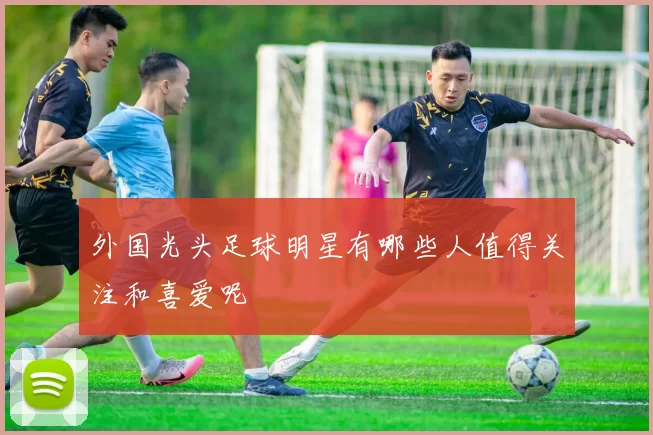 外国光头足球明星有哪些人值得关注和喜爱呢