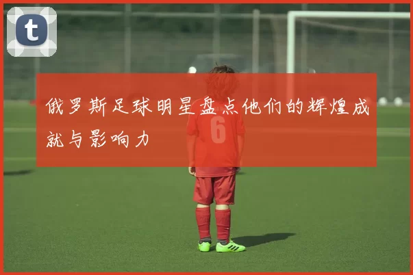 俄罗斯足球明星盘点他们的辉煌成就与影响力