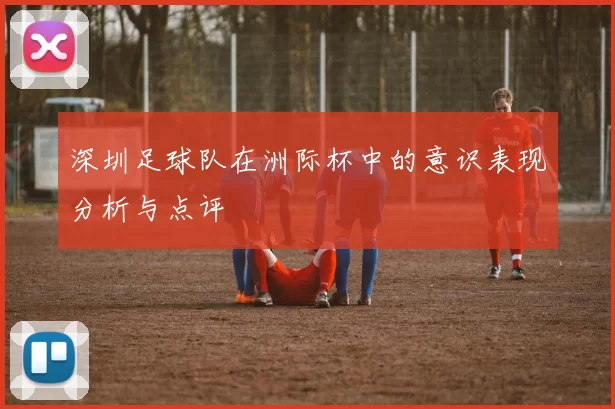 深圳足球队在洲际杯中的意识表现分析与点评