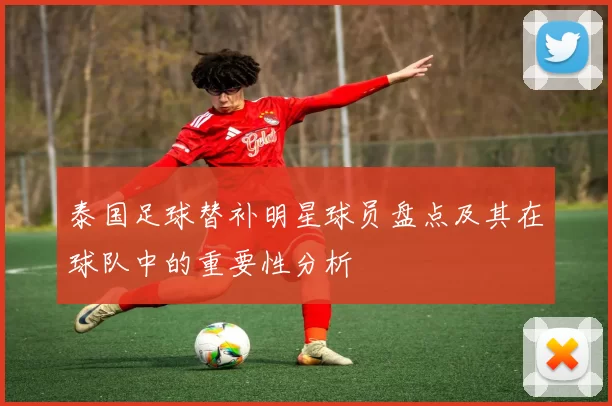 泰国足球替补明星球员盘点及其在球队中的重要性分析