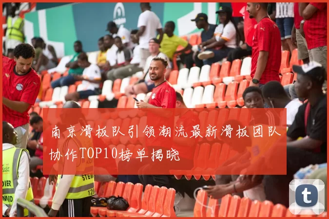 南京滑板队引领潮流最新滑板团队协作TOP10榜单揭晓