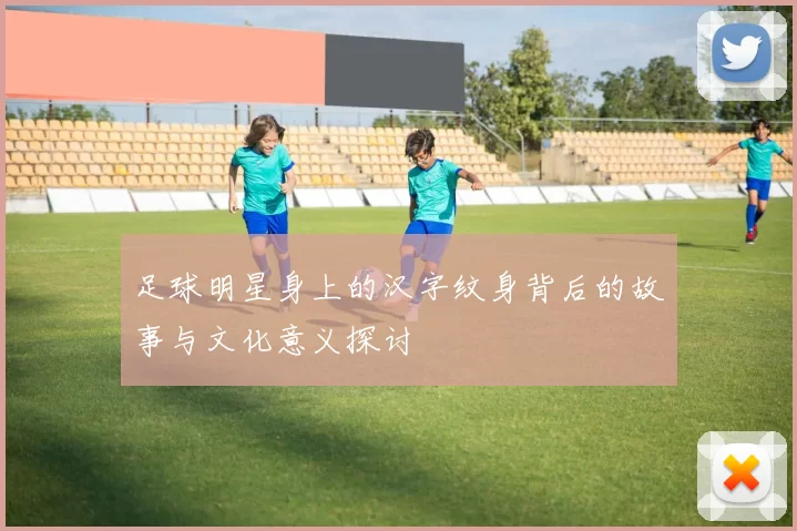 足球明星身上的汉字纹身背后的故事与文化意义探讨