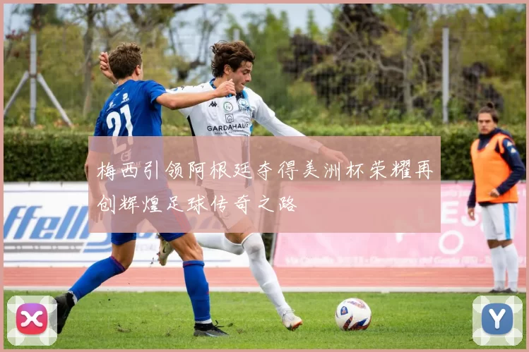 梅西引领阿根廷夺得美洲杯荣耀再创辉煌足球传奇之路