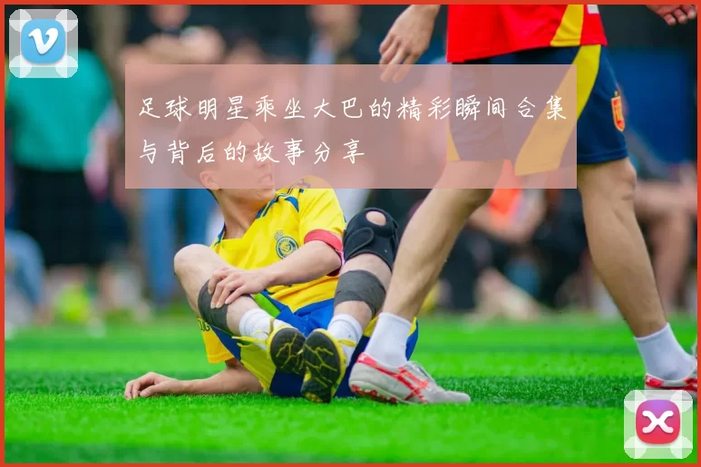 足球明星乘坐大巴的精彩瞬间合集与背后的故事分享