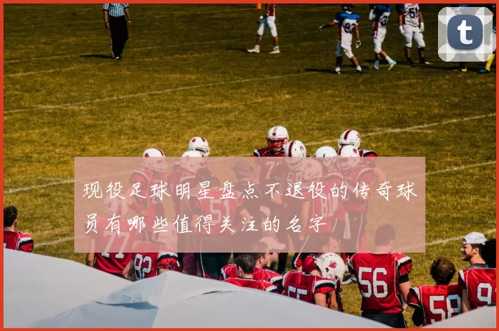 现役足球明星盘点不退役的传奇球员有哪些值得关注的名字