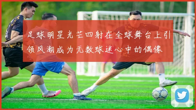 足球明星光芒四射在全球舞台上引领风潮成为无数球迷心中的偶像