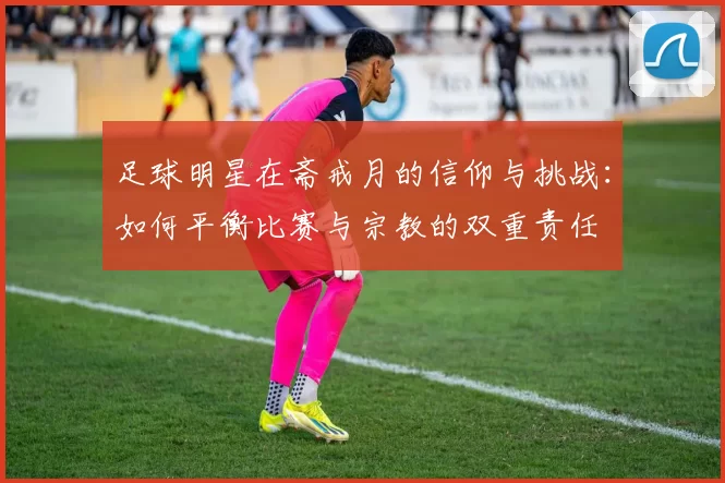 足球明星在斋戒月的信仰与挑战：如何平衡比赛与宗教的双重责任