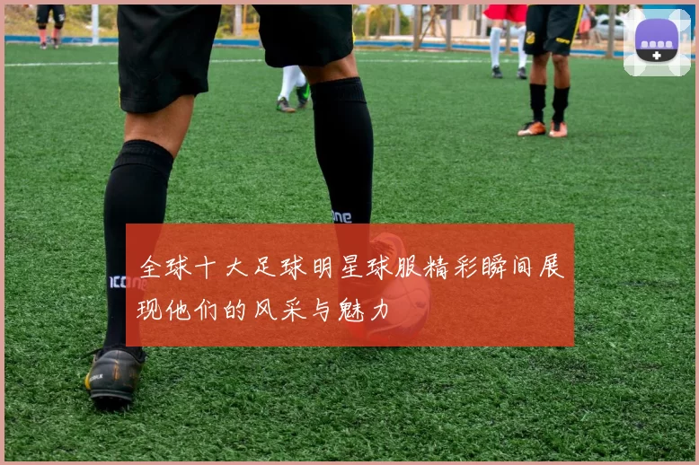 全球十大足球明星球服精彩瞬间展现他们的风采与魅力