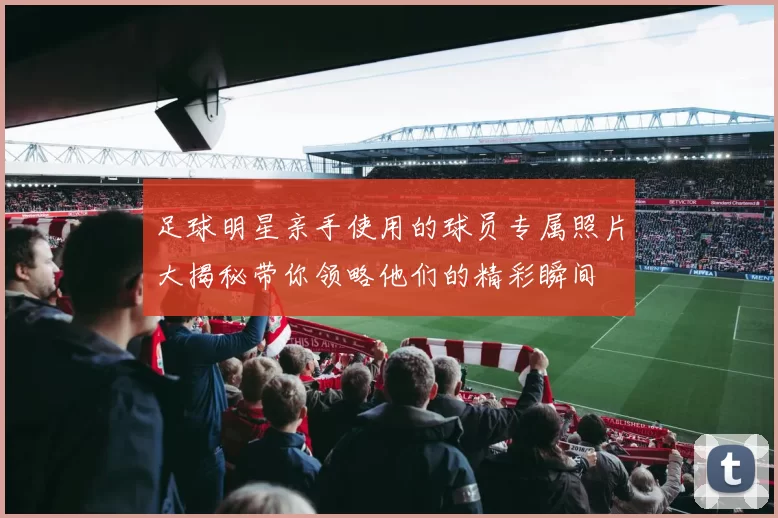 足球明星亲手使用的球员专属照片大揭秘带你领略他们的精彩瞬间
