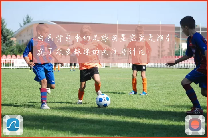 白色背包中的足球明星究竟是谁引发了众多球迷的关注与讨论