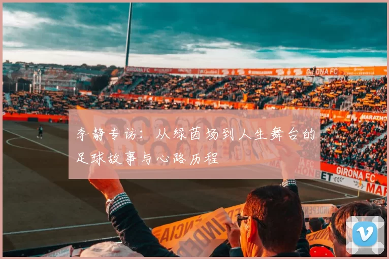 李静专访：从绿茵场到人生舞台的足球故事与心路历程