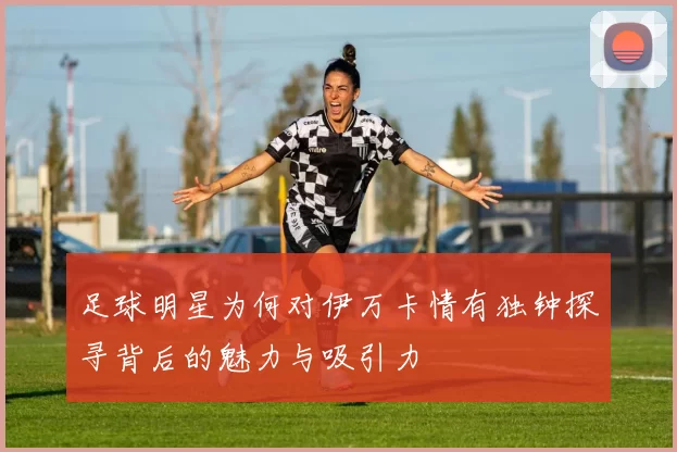 足球明星为何对伊万卡情有独钟探寻背后的魅力与吸引力