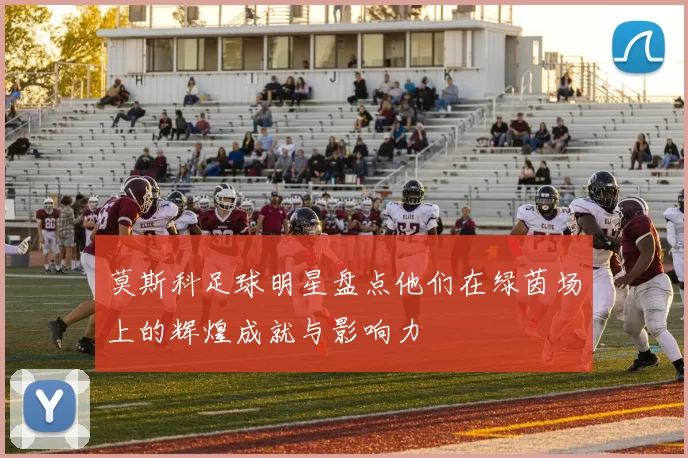 莫斯科足球明星盘点他们在绿茵场上的辉煌成就与影响力
