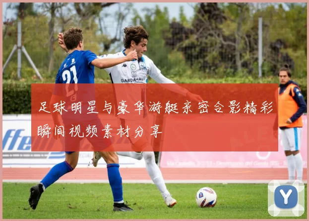 足球明星与豪华游艇亲密合影精彩瞬间视频素材分享