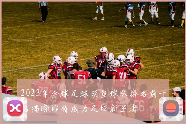 2023年全球足球明星球队排名前十名揭晓谁将成为足坛新王者