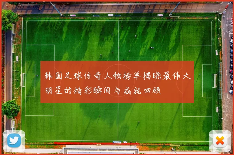 韩国足球传奇人物榜单揭晓最伟大明星的精彩瞬间与成就回顾