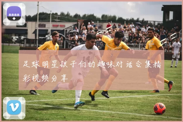 足球明星孩子们的趣味对话合集精彩视频分享
