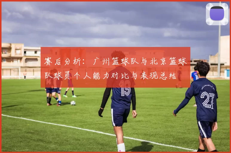 赛后分析：广州篮球队与北京篮球队球员个人能力对比与表现总结
