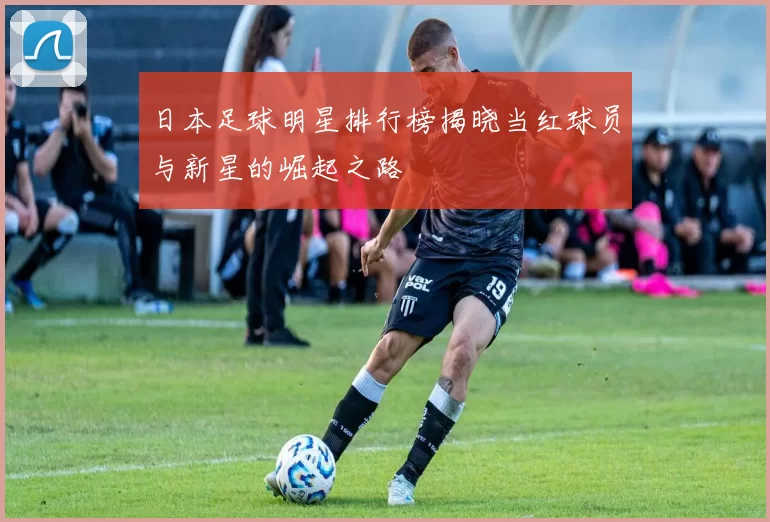日本足球明星排行榜揭晓当红球员与新星的崛起之路