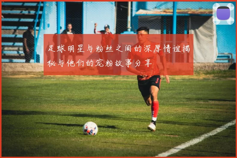 足球明星与粉丝之间的深厚情谊揭秘与他们的宠粉故事分享