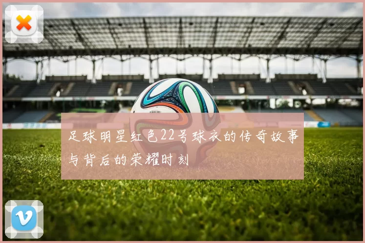 足球明星红色22号球衣的传奇故事与背后的荣耀时刻