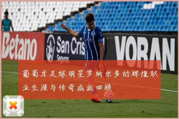 葡萄牙足球明星罗纳尔多的辉煌职业生涯与传奇成就回顾