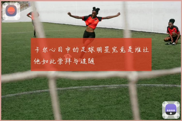 卡尔心目中的足球明星究竟是谁让他如此崇拜与追随