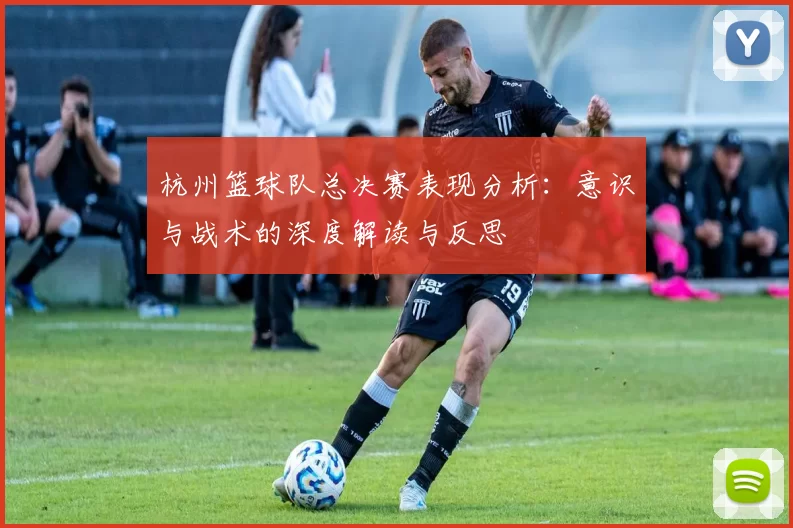 杭州篮球队总决赛表现分析：意识与战术的深度解读与反思