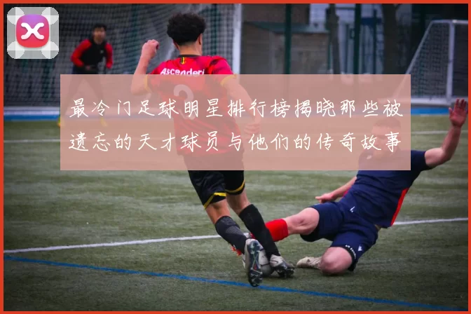最冷门足球明星排行榜揭晓那些被遗忘的天才球员与他们的传奇故事