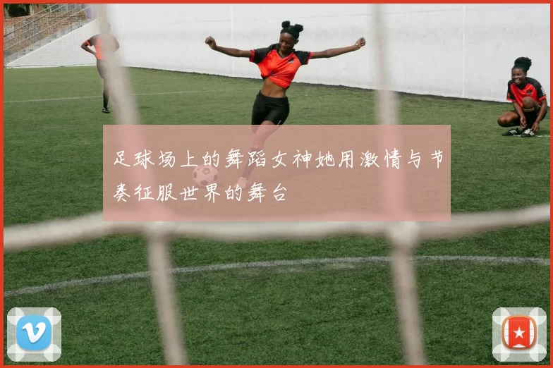 足球场上的舞蹈女神她用激情与节奏征服世界的舞台