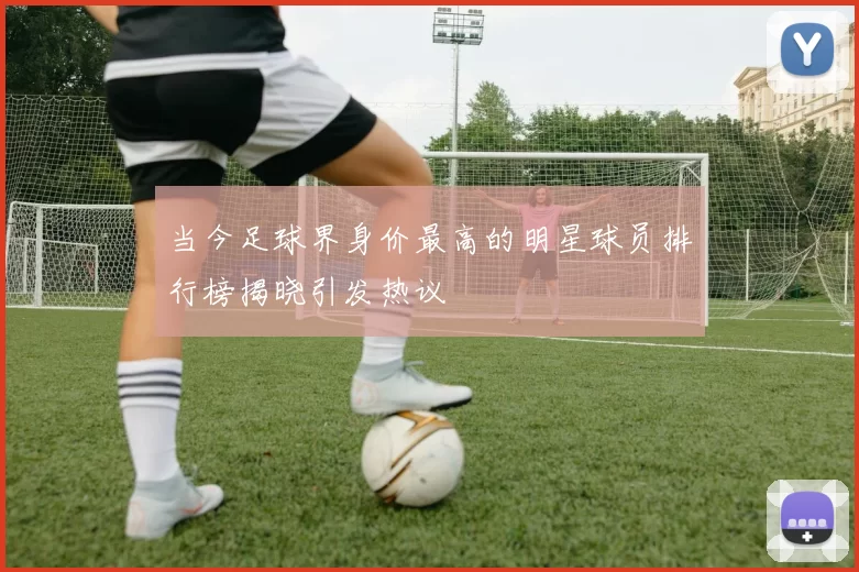 当今足球界身价最高的明星球员排行榜揭晓引发热议