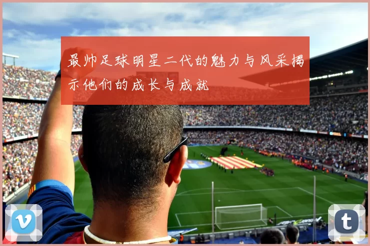 最帅足球明星二代的魅力与风采揭示他们的成长与成就