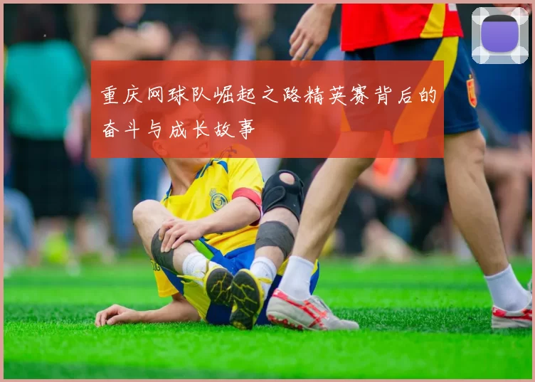 重庆网球队崛起之路精英赛背后的奋斗与成长故事