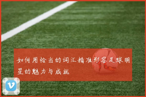 如何用恰当的词汇精准形容足球明星的魅力与成就